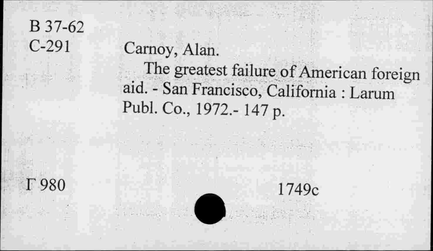 ﻿B 37-62 C-291	Camoy, Alan. The greatest failure of American foreign aid. - San Francisco, California : Larum Publ. Co., 1972.- 147 p.
T980	1749c